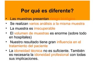 Por qué es diferente?
•  Las muestras presentan riesgo biológico
•  Se realizan varios análisis a la misma muestra
•  La muestra es irrecuperable
•  El volumen de muestras es enorme (sobre todo
  en hospitales)
• Nuestro resultado tiene gran influencia en el
  tratamiento del paciente
• La idoneidad técnica no es suficiente. También
  es necesaria la idoneidad profesional con todas
  sus implicaciones.
 