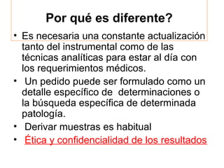 Por qué es diferente?
• Es necesaria una constante actualización
  tanto del instrumental como de las
  técnicas analíticas para estar al día con
  los requerimientos médicos.
• Un pedido puede ser formulado como un
  detalle específico de determinaciones o
  la búsqueda específica de determinada
  patología.
• Derivar muestras es habitual
• Ética y confidencialidad de los resultados
 