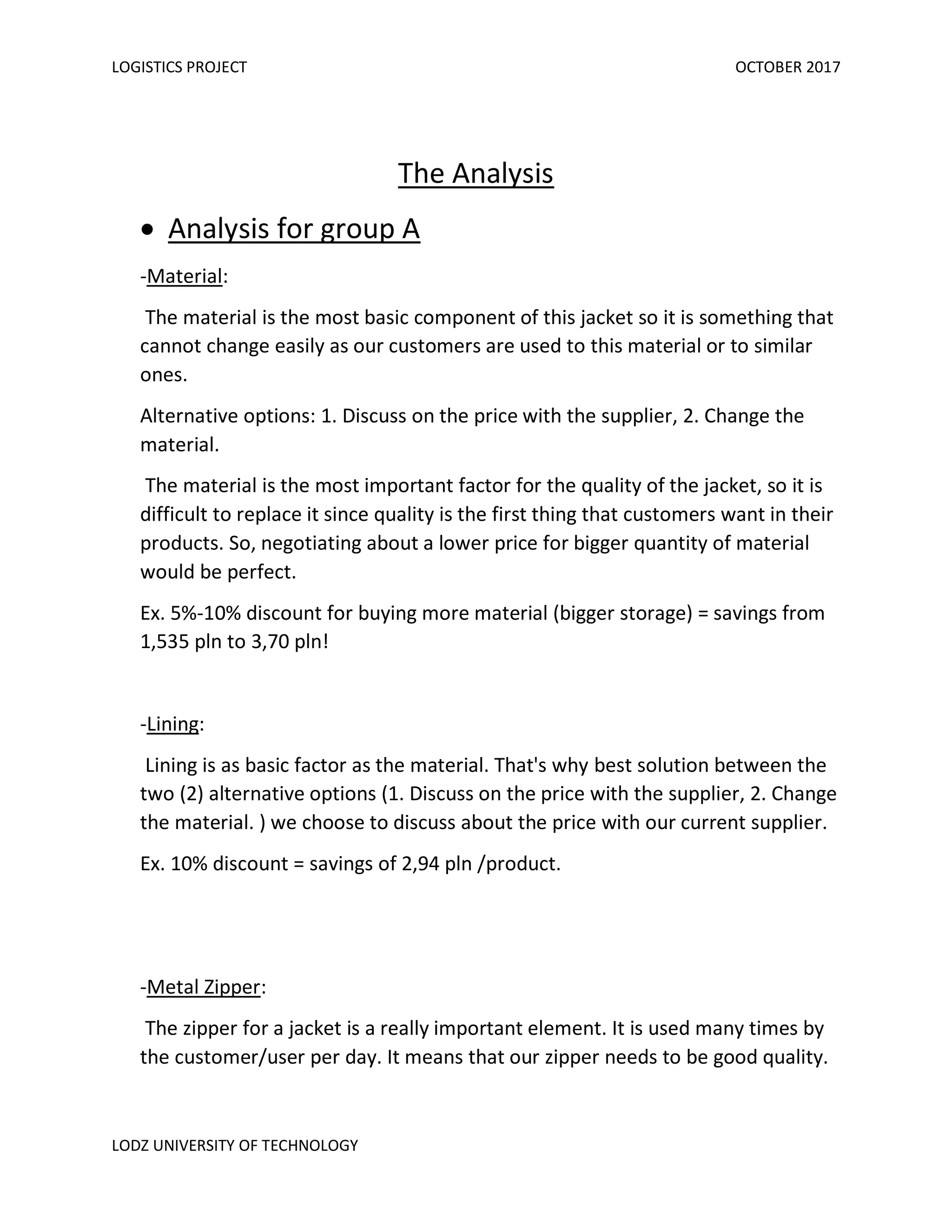 LOGISTICS PROJECT OCTOBER 2017
LODZ UNIVERSITY OF TECHNOLOGY
The Analysis
• Analysis for group A
-Material:
The material is the most basic component of this jacket so it is something that
cannot change easily as our customers are used to this material or to similar
ones.
Alternative options: 1. Discuss on the price with the supplier, 2. Change the
material.
The material is the most important factor for the quality of the jacket, so it is
difficult to replace it since quality is the first thing that customers want in their
products. So, negotiating about a lower price for bigger quantity of material
would be perfect.
Ex. 5%-10% discount for buying more material (bigger storage) = savings from
1,535 pln to 3,70 pln!
-Lining:
Lining is as basic factor as the material. That's why best solution between the
two (2) alternative options (1. Discuss on the price with the supplier, 2. Change
the material. ) we choose to discuss about the price with our current supplier.
Ex. 10% discount = savings of 2,94 pln /product.
-Metal Zipper:
The zipper for a jacket is a really important element. It is used many times by
the customer/user per day. It means that our zipper needs to be good quality.
 