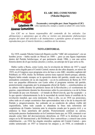 EL ABC DEL COMUNISMO
(Nikolai Bujarin)
Escaneado y corregido por: Juan Nogueira (CJC)
Libre reproducción, siempre y cuando se señale CJC como fuente.

Los CJC no se hacen responsables del contenido de los artículos. Las
afirmaciones y opioniones que en ellos se vierten son únicamente elaboraciones
propias del autor del artículo o de instituciones o partidos ajenos al nuestro. Los
reproducimos por el interés histórico y análitico de los mismos.

NOTA EDITORIAL
En 1919, cuando Nikolai Ivánovich Bujarin escribe “ABC del comunismo”, era un
hombre joven —había nacido en Moscú en 1888—, pero ya una figura importante
dentro del Partido bolchevique, al que pertenecía desde 1906, y con una activa
historia dentro de él que incluía cárceles y exilios, un anticipo de lo que sería su fin.
Había vuelto a Rusia, como Lenin, tras la revolución de febrero de 1917 y aquel
verano sería elegido para el Comité Central; menos de dos años después, en marzo de
1919, en el Congreso cuyo programa sirve de base a este ABC, miembro suplente del
Politburó; en 1924, titular. Su brillante carrera tiene especial interés porque, además,
Bujarin había estado siempre en la oposición dentro del partido, siendo uno de los
animadores constantes de su ala izquierda —ya en la conferencia de Berna de 1915
tuvo sus pequeñas diferencias con Lenin sobre el programa mínimo del partido,
posteriormente exageradas por la propaganda oficial de Stalin—, constituyéndose en
su cabeza visible durante los primeros meses de la Revolución y el «comunismo de
guerra», especialmente durante las discusiones sobre la conveniencia o no de la firma
del tratado de paz con Alemania —el tratado de Brest-Litovsk, que fue aceptado— a
la que oponía vehementemente la de la necesidad de resistir hasta el estallido de la
revolución mundial, que creía inminente. Pese a ello, ya en 1918 sus posiciones,
sobre todo en el campo económico iban aproximándose más a las de la mayoría del
Partido y, progresivamente, fue cediendo en su condición de cabeza visible del
izquierdismo, sobre todo cuando se abandona la línea más reformista del
«capitalismo de Estado» leninista ante la situación creada por la guerra civil, y se
endurece la línea autoritaria del partido. Posteriormente continuó su carrera,
incluyendo puestos fundamentales en la Comintern hasta que, en 1928, comenzó a ser
atacado como líder del desviacionismo derechista; en 1929 se le destituyó de sus
cargos en la III Internacional y del Politburó, hizo «autocrítica» y conoció una cierta
rehabilitación —en 1934 fue elegido miembro suplente del Comité Central— pero
estaba sentenciado: en 1937 se renuevan los ataques y, en 1938, es condenado a

 