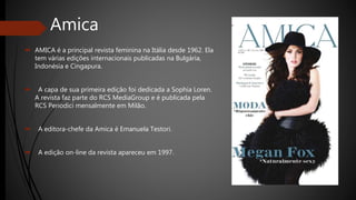 Amica
 AMICA é a principal revista feminina na Itália desde 1962. Ela
tem várias edições internacionais publicadas na Bulgária,
Indonésia e Cingapura.
 A capa de sua primeira edição foi dedicada a Sophia Loren.
A revista faz parte do RCS MediaGroup e é publicada pela
RCS Periodici mensalmente em Milão.
 A editora-chefe da Amica é Emanuela Testori.
 A edição on-line da revista apareceu em 1997.
 