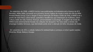  Em setembro de 2008, a AMICA iniciou suas publicações na Indonésia sob a licença da RCS
Periodici, Milão-Itália, tornando-se a primeira revista inglesa de moda e estilo de vida da MRA
Printed Media Group. Com o slogan A Nova Definição de Moda e Estilo de Vida, a AMICA dá o
ponto de vista fresco sobre temas, questões e tendências que interessam as mulheres, sobre
cultura, estilo de vida, história, finanças, personalidades e psicologia. A imagem da moda da
AMICA está extremamente focada nas coleções de designers. Por esta razão a revista não
emprega modelos famosos, cuja identidade pode atrair a atenção do leitor de peças de moda.
 Em novembro de 2011, a edição italiana foi redesenhada e começou a incluir quatro seções:
Histórias, Moda, Beleza e Escape.
 