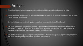 Armani
 O estilista Giorgio Armani, nasceu em 11 de julho de 1934 na cidade de Piacenza na Itália
 cursou dois anos de medicina na Universidade de Milão antes de se envolver com moda, aos 20 anos,
com o trabalho de vitrinista.
 Seu currículo ganhou conteúdo graças a trabalhos como assistente de Nino Cerruti.
 Em 1975, apresentou sua primeira coleção. Rapidamente se transformou em um dos estilistas mais
influentes dos anos 80, começando com a inauguração de sua primeira loja na cidade de Milão e
passando pela criação de sua segunda marca, a empório Armani.
 Em 1998 a marca inaugurou sua primeira loja na China. A marca inaugurou sua primeira loja no Brasil
em 1997, com a loja empório Armani localizada em São Paulo.
 