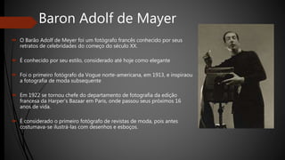 Baron Adolf de Mayer
 O Barão Adolf de Meyer foi um fotógrafo francês conhecido por seus
retratos de celebridades do começo do século XX.
 É conhecido por seu estilo, considerado até hoje como elegante
 Foi o primeiro fotógrafo da Vogue norte-americana, em 1913, e inspiraou
a fotografia de moda subsequente
 Em 1922 se tornou chefe do departamento de fotografia da edição
francesa da Harper's Bazaar em Paris, onde passou seus próximos 16
anos de vida.
 É considerado o primeiro fotógrafo de revistas de moda, pois antes
costumava-se ilustrá-las com desenhos e esboços.
 