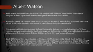 Albert Watson
 Albert Watson, nascido em 1942, na Escócia, é um fotógrafo bem conhecido pela sua moda, celebridade e
fotografia de arte, e cujo trabalho é destaque em galerias e museus de todo o mundo.
 Watson fez mais de 100 capas da Vogue em todo o mundo e 40 capas da revista Rolling Stone desde meados da
década de 1970 e foi nomeado como um dos 20 mais influentes fotógrafos da atualidade.
 Premiado com a Medalha do Centenário da Royal Photographic Society e a Honrary Fellowship (HonFRPS) em
reconhecimento de uma contribuição significativa para a arte da fotografia em 2010. A rainha Elizabeth II concedeu
a Watson uma Ordem do Império Britânico (OBE) em junho de 2015 para 'serviços à fotografia'.
 Desde 2004, Watson teve exposições solo no Museu de Arte Moderna em Milão, Itália; O KunstHausWien em
Viena, Áustria; O centro de arte da cidade em Edimburgo; O FotoMuseum em Antuérpia, na Bélgica; O Fórum NRW
em Düsseldorf, Alemanha; Fotografiska, em Estocolmo, Suécia; O Museu Deichtorhallen em Hamburgo, Alemanha;
E o Museu de Arte Multimídia em Moscou, Rússia, entre outros.
 