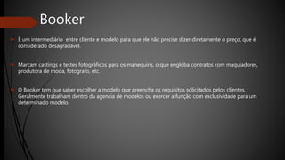 Booker
 É um intermediário entre cliente e modelo para que ele não precise dizer diretamente o preço, que é
considerado desagradável.
 Marcam castings e testes fotográficos para os manequins, o que engloba contratos com maquiadores,
produtora de moda, fotografo, etc.
 O Booker tem que saber escolher a modelo que preencha os requisitos solicitados pelos clientes.
Geralmente trabalham dentro da agencia de modelos ou exercer a função com exclusividade para um
determinado modelo.
 