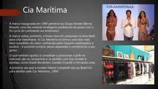 Cia Marítima
 A marca inaugurada em 1990 pertence ao Grupo Rosset (Benny
Rosset), uma das maiores tecelagens produtoras de peças com o
fio Lycra do continente sul-americano.
 A marca utiliza, portanto, o know-how em pesquisas na área têxtil
para criar beachwear. A Cia. Marítima se tornou uma das mais
bem-sucedidas do setor, conhecida pelos biquínis estampados e
avulsos - é possível comprar peças separadas e combiná-las a seu
gosto.
 O que também ajudou a consolidar a posicionar a grife no
mercado são as campanhas e os desfiles com top models e
estrelas, como Gisele Bündchen, Daniela Cicarelli e Fernanda Lima.
 A primeira vez que a modelo Naomi Campbell veio ao Brasil foi
para desfilar pela Cia. Marítima., 1999.
 