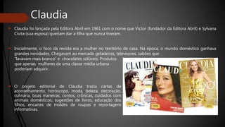 Claudia
 Claudia foi lançada pela Editora Abril em 1961 com o nome que Victor (fundador da Editora Abril) e Sylvana
Civita (sua esposa) queriam dar a filha que nunca tiveram.
 Inicialmente, o foco da revista era a mulher no território de casa. Na época, o mundo doméstico ganhava
grandes novidades. Chegavam ao mercado geladeiras, televisores, sabões que
 O projeto editorial de Claudia trazia cartas de
aconselhamento, horóscopo, moda, beleza, decoração,
culinária, boas maneiras, contos, crônicas, cuidados com
animais domésticos, sugestões de livros, educação dos
filhos, encartes de moldes de roupas e reportagens
informativas.
“lavavam mais branco” e chocolates solúveis. Produtos
que apenas mulheres de uma classe média urbana
poderiam adquirir.
 