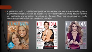  A publicação tinha o objetivo não apenas de vender bem nas bancas mas também garantir
significantes verbas que viriam da publicidade, o que ocorre até hoje. Outro destaque dentro
da publicação era os artigos feministas de Carmem Silva, que denunciava de modo
ora ostensivo ora invisível a submissão das mulheres.
 