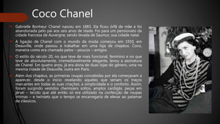 Coco Chanel
 Gabrielle Bonheur Chanel nasceu em 1883. Ela ficou órfã de mãe e foi
abandonada pelo pai aos seis anos de idade. Foi para um pensionato da
cidade francesa de Auvergne, sendo levada de Saumur, sua cidade natal.
 A ligação de Chanel com o mundo da moda começou em 1910, em
Deauville, onde passou a trabalhar em uma loja de chapéus. Coco,
maneira como era chamada pelos – poucos – amigos.
 O estilo do século 20, no que teve de mais funcional, feminino e no que
teve de absolutamente, irremediavelmente elegante, levou a assinatura
de Chanel. Em quatro anos, já era dona de duas lojas do gênero, uma na
mesma cidade de Deauville, outra em Paris.
 Além dos chapéus, as primeiras roupas concebidas por ela começavam a
aparecer, desde o início revelando aqueles que seriam os traços
marcantes em todas as suas criações: a simplicidade e o conforto. Assim,
foram surgindo vestidos chemisiers soltos, amplos cardigãs, peças em
jérsei – tecido que até então só era utilizado na confecção de roupas
íntimas – e twinsets que o tempo se encarregaria de elevar ao patamar
de clássicos.
 
