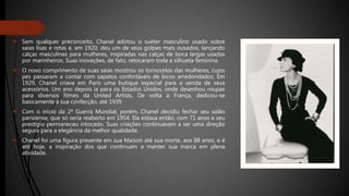  Sem qualquer preconceito, Chanel adotou o suéter masculino usado sobre
saias lisas e retas e, em 1920, deu um de seus golpes mais ousados, lançando
calças masculinas para mulheres, inspiradas nas calças de boca largas usadas
por marinheiros. Suas inovações, de fato, retocaram toda a silhueta feminina.
 O novo comprimento de suas saias mostrou os tornozelos das mulheres, cujos
pés passaram a contar com sapatos confortáveis de bicos arredondados. Em
1929, Chanel criava em Paris uma butique especial para a venda de seus
acessórios. Um ano depois ia para os Estados Unidos, onde desenhou roupas
para diversos filmes da United Artists. De volta à França, dedicou-se
basicamente à sua confecção, até 1939.
 Com o início da 2ª Guerra Mundial, porém, Chanel decidiu fechar seu salão
parisiense, que só seria reaberto em 1954. Ela estava então, com 71 anos e seu
prestígio permaneceu intocado. Suas criações continuavam a ser uma direção
segura para a elegância da melhor qualidade.
 Chanel foi uma figura presente em sua Maison até sua morte, aos 88 anos, e é
até hoje, a inspiração dos que continuam a manter sua marca em plena
atividade.
 