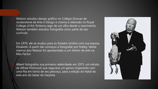  Watson estudou design gráfico no Colégio Duncan de
Jordanstone de Arte e Design e cinema e televisão no Royal
College of Art. Embora cego de um olho desde o nascimento,
Watson também estudou fotografia como parte de seu
currículo.
 Em 1970, ele se mudou para os Estados Unidos com sua esposa,
Elizabeth. A partir daí começou a fotografar por hobby. Neste
mesmo ano Watson foi apresentado a um diretor de arte na
Max Factor.
 Albert fotografou sua primeira celebridade em 1973, um retrato
de Alfred Hitchcock que segurava um ganso inoperante com
uma fita em torno de seu pescoço, para a edição do Natal do
este ano do bazar do harpista.
 