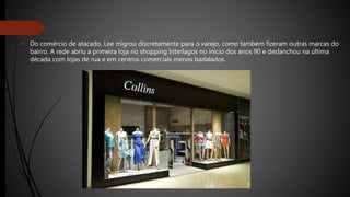  Do comércio de atacado, Lee migrou discretamente para o varejo, como também fizeram outras marcas do
bairro. A rede abriu a primeira loja no shopping Interlagos no início dos anos 90 e deslanchou na última
década com lojas de rua e em centros comerciais menos badalados.
 