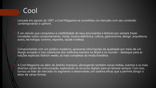 Cool
 Lançada em agosto de 1997, a Cool Magazine se consolidou no mercado com seu conteúdo
contemporâneo e upfront.
 É um veículo que conquistou a credibilidade de seus anunciantes e leitores por sempre trazer
novidades sobre comportamento, moda, música eletrônica, cultura, gastronomia, design, arquitetura,
autos, tecnologia, turismo, esportes, saúde e beleza.
 Comprometida com um público moderno, apresenta informações de qualidade por meio de um
design arrojado e traz coberturas dos melhores eventos no Brasil e no mundo – destaque para as
edições especiais fashion weeks, as mais completas da moda brasileira.
 A Cool Magazine vai além do âmbito impresso, abrangendo também novas mídias, eventos e os mais
diversos canais de comunicação, explorando os recursos digitais para se renovar sempre. Com isso,
tornou-se líder de mercado no segmento e desenvolveu um sistema eficaz que a permite atingir o
leitor de várias formas
 
