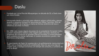 Daslu
 Fundada por Lúcia Piva de Albuquerque, na década de 50, a Daslu teve
um início tímido.
 Estruturada desde o princípio para oferecer artigos sofisticados, apenas
quando a pequena butique foi assumida por Eliana Tranchesi, filha de
Lúcia e herdeira da empresa, a marca se tornou sinônimo de luxo e
referência de estilo no Brasil.
 Em 1990, dois meses depois da posse do ex-presidente Fernando Collor,
a jovem empresária realizou uma viagem para a Europa, resoluta no
propósito de convencer as grandes marcas mundiais a comercializarem
seus produtos em terras nacionais. O cenário econômico, porém, não
favorecia a empreitada.
 O crescimento da Daslu foi espetacular e já perfeitamente mensurável em
1994, com a moeda finalmente estabilizada. Mais do que uma loja de
roupas caras, a butique se tornou um templo de consumo, o universo do
luxo no Brasil.
 