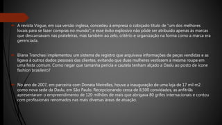  A revista Vogue, em sua versão inglesa, concedeu à empresa o cobiçado título de “um dos melhores
locais para se fazer compras no mundo”; e esse êxito explosivo não pôde ser atribuído apenas às marcas
que descansavam nas prateleiras, mas também ao zelo, critério e organização na forma como a marca era
gerenciada.
 Eliana Tranchesi implementou um sistema de registro que arquivava informações de peças vendidas e as
ligava à outros dados pessoais das clientes, evitando que duas mulheres vestissem a mesma roupa em
uma festa comum. Como negar que tamanha perícia e cautela tenham alçado a Daslu ao posto de ícone
fashion brasileiro?
 No ano de 2007, em parceiria com Donata Meirelles, houve a inauguração de uma loja de 17 mil m2
como nova sede da Daslu, em São Paulo. Recepcionando cerca de 8.500 convidados, as anfitriãs
apresentaram o empreendimento de 120 milhões de reais que abrigava 80 grifes internacionais e contou
com profissionais renomados nas mais diversas áreas de atuação.
 