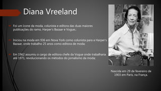 Diana Vreeland
 Foi um ícone da moda, colunista e editora das duas maiores
publicações do ramo, Harper’s Bazaar e Vogue.;
 Iniciou na moda em 936 em Nova York como colunista para a Harper’s
Bazaar, onde trabalho 25 anos como editora de moda;
 Em 1962 assumiu o cargo de editora chefe da Vogue onde trabalharia
até 1971, revolucionando os métodos do jornalismo da moda;
Nascida em 29 de fevereiro de
1903 em Paris, na França.
 