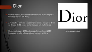 Dior
 Cristian Dior AS, mais conhecida como Dior é uma empresa
francesa, sediada em Paris;
 A marca foi a primeira Mason internacional a chegar no Brasil
na década de 50, sendo comercializado em multimarcas;
 Hoje me dia opera 194 boutiques pelo mundo, em 2015
inaugurou a maior loja de rede do mundo, na China.
Fundada em 1946.
 