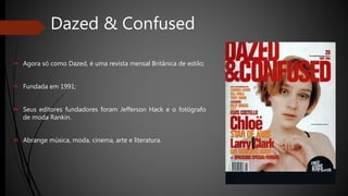 Dazed & Confused
 Agora só como Dazed, é uma revista mensal Britânica de estilo;
 Fundada em 1991;
 Seus editores fundadores foram Jefferson Hack e o fotógrafo
de moda Rankin.
 Abrange música, moda, cinema, arte e literatura.
 