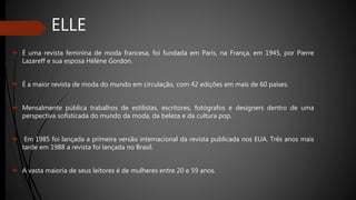 ELLE
 É uma revista feminina de moda francesa, foi fundada em Paris, na França, em 1945, por Pierre
Lazareff e sua esposa Hélène Gordon.
 É a maior revista de moda do mundo em circulação, com 42 edições em mais de 60 países.
 Mensalmente pública trabalhos de estilistas, escritores, fotógrafos e designers dentro de uma
perspectiva sofisticada do mundo da moda, da beleza e da cultura pop.
 Em 1985 foi lançada a primeira versão internacional da revista publicada nos EUA. Três anos mais
tarde em 1988 a revista foi lançada no Brasil.
 A vasta maioria de seus leitores é de mulheres entre 20 e 59 anos.
 