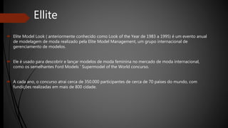Ellite
 Elite Model Look ( anteriormente conhecido como Look of the Year de 1983 a 1995) é um evento anual
de modelagem de moda realizado pela Elite Model Management, um grupo internacional de
gerenciamento de modelos.
 Ele é usado para descobrir e lançar modelos de moda feminina no mercado de moda internacional,
como os semelhantes Ford Models ' Supermodel of the World concurso.
 A cada ano, o concurso atrai cerca de 350.000 participantes de cerca de 70 países do mundo, com
fundições realizadas em mais de 800 cidade.
 