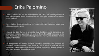 Erika Palomino
 Carioca, nascida no dia 19 de novembro de 1967, ela é uma jornalista e
uma consultora de moda brasileira, um dos principais nomes do circuito da
moda no Brasil.
 Foi a criadora do projeto Atitude, do caderno Moda e da revista Moda, que
editou por quatro anos.
 Autora de dois livros, a jornalista atua também como consultora de
tendências e realiza palestras em todo o Brasil. Em 2001, inaugura o site
Erika Palomino, que tem como foco principal a moda, mas trata de música
e comportamento.
 Em temporada de desfile, oferece cobertura completa dos desfiles do
chamado Planeta Fashion, com fotos e criticas sobre o que se vê nas
passarelas, oferecendo uma análise ao leitor. O mesmo acontece com as
principais semanas de moda nacionais
 