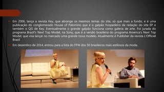  Em 2006, lança a revista Key, que abrange os mesmos temas do site, só que mais a fundo, e é uma
publicação do conglomerado House of Palomino que é o galpão hospedeiro da redação do site EP e
também o QG de Key. Eventualmente o grande galpão funciona como galeria de arte. Foi jurada do
programa Brazil's Next Top Model, na Sony, que é a versão brasileira do programa America's Next Top
Model, que visa lançar no mercado uma grande nova modelo. Atualmente é Publisher da revista L'Officiel
Brasil.
 Em dezembro de 2014, entrou para a lista do FFW dos 50 brasileiros mais estilosos da moda.
 