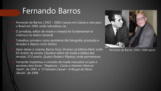 Fernando Barros
 Fernando de Barros ( 1915 – 2002) nasceu em Lisboa e veio para
o Brasil em 1940, onde naturalizou-se.
 O jornalista, editor de moda e cineasta foi fundamental no
cinema e no teatro nacional.
 Trabalhou primeiro como assistente (de fotografia, produção e
direção) e depois como diretor.
 Após deixar o cinema, Barros ficou 34 anos na Editora Abril, onde
foi diretor da revista Claudia e editor de moda e beleza das
revistas: O Cruzeiro, Quatro Rodas e Playboy, onde permaneceu.
 Fernando implantou o conceito de moda masculina no pais e
escreveu dois livros: “Elegância – Como o Homem Deve se
Vestir”, de 1997, e “O Homem Casual – A Roupa do Novo
Século”, de 1998.
Fernando de Barros, 1954 / 2000 aprox.
 