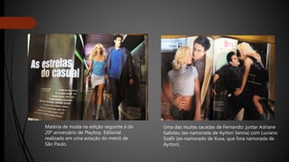 Matéria de moda na edição seguinte à do
20º aniversário de Playboy. Editorial
realizado em uma estação do metrô de
São Paulo.
Uma das muitas sacadas de Fernando: juntar Adriane
Galisteu (ex-namorada de Ayrton Senna) com Luciano
Szafir (ex-namorado de Xuxa, que fora namorada de
Ayrton).
 