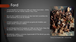 Ford
 A Ford Models foi fundada em 1946, por Eileen Ford (1922 – 2014),
juntamente com seu marido, Gerard “Jerry” Ford.
 Em um ano, a agência se tornou um das mais bem sucedidas dos
EUA, faturando cerca de U$ 250.000.
 A Ford se expandiu com a ajuda de sua gama de modelos, que
incluía atores, crianças e atletas.
 A Ford Models Brasil foi fundada em 1990, em São Paulo. Filiais: Rio
de Janeiro, Belo Horizonte, Florianópolis e Porto Alegre.
 Anualmente, realiza o concurso Supermodel Of The World, que atrai
cerca de 60mil candidatas.
Famous Ford Models 1966 – Ormond Gigli
 