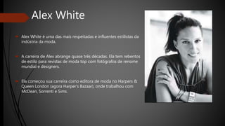 Alex White
 Alex White é uma das mais respeitadas e influentes estilistas da
indústria da moda.
 A carreira de Alex abrange quase três décadas. Ela tem rebentos
de estilo para revistas de moda top com fotógrafos de renome
mundial e designers.
 Ela começou sua carreira como editora de moda no Harpers &
Queen London (agora Harper's Bazaar), onde trabalhou com
McDean, Sorrenti e Sims.
 