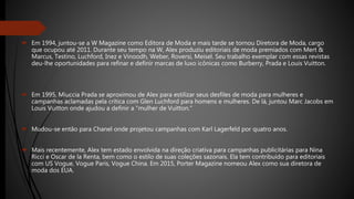  Em 1994, juntou-se a W Magazine como Editora de Moda e mais tarde se tornou Diretora de Moda, cargo
que ocupou até 2011. Durante seu tempo na W, Alex produziu editoriais de moda premiados com Mert &
Marcus, Testino, Luchford, Inez e Vinoodh, Weber, Roversi, Meisel. Seu trabalho exemplar com essas revistas
deu-lhe oportunidades para refinar e definir marcas de luxo icônicas como Burberry, Prada e Louis Vuitton.
 Em 1995, Miuccia Prada se aproximou de Alex para estilizar seus desfiles de moda para mulheres e
campanhas aclamadas pela crítica com Glen Luchford para homens e mulheres. De lá, juntou Marc Jacobs em
Louis Vuitton onde ajudou a definir a "mulher de Vuitton."
 Mudou-se então para Chanel onde projetou campanhas com Karl Lagerfeld por quatro anos.
 Mais recentemente, Alex tem estado envolvida na direção criativa para campanhas publicitárias para Nina
Ricci e Oscar de la Renta, bem como o estilo de suas coleções sazonais. Ela tem contribuído para editoriais
com US Vogue, Vogue Paris, Vogue China. Em 2015, Porter Magazine nomeou Alex como sua diretora de
moda dos EUA.
 