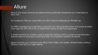 Allure
 Allure é uma revista americana de beleza feminina, publicada mensalmente por Condé Nast em
Nova York.
 Foi fundada em 1991 por Linda Wells e em 2015 Linda foi substituída por Michelle Lee.
 Em 1990 o presidente da Condé Nast se aproximou de Linda para desenvolver uma revista de beleza
e em março de 1991, Allure fez sua estreia antes mesmo do que fora programado.
 A revista concentra-se na beleza, moda e saúde das mulheres, ela foi a primeira revista feminina a
escrever sobre os riscos para a saúde associados com implantes mamários de silicone.
 Alguns escritores que contribuem para Allure: Arthur Miller, John Updike, Michael Chabon, Kathryn
Harrison, Frank McCourt, Isabel Allende.
 