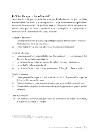Global Compact o Pacto Mundial 15
Iniciativa de la Organización de las Naciones Unidas lanzada en julio de 2000
mediante la cual se insta a que las empresas se comprometan con nueve principios
de desarrollo sustentable. En junio de 2004, las Naciones Unidas incluyeron un
décimo principio que busca la erradicación de la corrupción. A continuación se
mencionan los 10 principios del Pacto Mundial:

Derechos Humanos
1. Las empresas deben apoyar y respetar la protección de los derechos humanos
    proclamados a nivel internacional.
2. Evitar verse involucrado en abusos de los derechos humanos.

Normas laborales
3. Las empresas deben respetar la libertad de asociación y el reconocimiento del
   derecho de negociación colectiva.
4. La eliminación de todas las formas de trabajo forzoso y obligatorio.
5. La abolición del trabajo infantil.
6. La eliminación de la discriminación respecto del empleo y la ocupación.

Medio Ambiente
7. Las empresas deben apoyar la aplicación de un criterio de precaución respecto
   de los problemas ambientales.
8. Adoptar iniciativas para promover una mayor responsabilidad ambiental.
9. Alentar el desarrollo de la difusión de las tecnologías inocuas para el medio
   ambiente.

Anti Corrupción
10. Las empresas deberán trabajar contra la corrupción en todas sus formas,
    incluyendo extorsión y soborno.




15
     Más información en http://www.unglobalcompact.org




                                                  II. Historia de la Responsabilidad Social en el Mundo   | 25
 