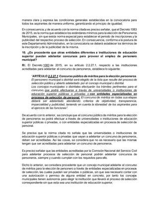 manera clara y expresa las condiciones generales establecidas en la convocatoria para
todos los aspirantes de manera uniforme, garantizando el principio de igualdad.
En consecuencia,y de acuerdo con la norma citada es preciso señalar, que el Decreto 1083
de 2015, es la norma que establece los estándares mínimos para la elección de Personeros
Municipales, sin que exista norma especial para establecer el periodo de inscripciones y la
publicidad del respectivo proceso de selección. En consecuencia, conforme a la postura de
este Departamento Administrativo, en la convocatoria se deberá establecer los términos de
la inscripción y de la publicidad de la misma.
10. ¿Es procedente que otras entidades diferentes a instituciones de educación
superior puedan adelantar concursos para proveer el empleo de personero
municipal?
R/. El Decreto 1083 de 2015, en su artículo 2.2.27.1, respecto a las instituciones
acreditadas para adelantar el concurso de personeros, establece lo siguiente:
“ARTÍCULO 2.2.27.1 Concurso público de méritos para la elección personeros.
El personero municipal o distrital será elegido de la lista que resulte del proceso de
selección público y abierto adelantado por el concejo municipal o distrital.
Los concejos municipales o distritales efectuarán los trámites pertinentes para el
concurso, que podrá efectuarse a través de universidades o instituciones de
educación superior públicas o privadas o con entidades especializadas en
procesos de selección de personal. El concurso de méritos en todas sus etapas
deberá ser adelantado atendiendo criterios de objetividad, transparencia,
imparcialidad y publicidad, teniendo en cuenta la idoneidad de los aspirantes para
el ejercicio de las funciones”.
De acuerdo con lo anterior, se concluye que el concurso público de méritos para la elección
de personeros se podrá efectuar a través de universidades o instituciones de educación
superior públicas o privadas, o con entidades especializadas en procesos de selección de
personal.
Se precisa que la norma citada no señala que las universidades o instituciones de
educación superior públicas o privadas que vayan a adelantar un concurso de personeros,
deban ser acreditadas. Así las cosas, se considera que no es necesario que las mismas
tengan que ser acreditadas para adelantar un concurso de personeros.
Es preciso señalar que las entidades acreditadas por la Comisión Nacional del Servicio Civil
para adelantar procesos de selección de personal podrán adelantar concursos de
personeros, siempre y cuando cumplan con los requisitos para ello.
Dicho lo anterior, se considera procedente que un concejo municipal adelante el concurso
de méritos para la elección de personero a través de entidades especializadas en procesos
de selección, las cuales pueden ser privadas o públicas, sin que sea necesario contar con
una autorización o permiso de alguna entidad en concreto, por tanto los concejos
municipales tienen autonomía para elegir la institución que llevará el proceso de selección
correspondiente sin que esta sea una institución de educación superior.
 