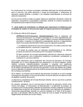 En consecuencia, los concejos municipales o distritales efectuarán los trámites pertinentes
para el concurso, que podrá efectuarse a través de universidades o instituciones de
educación superior públicas o privadas o con entidades especializadas en procesos de
selección de personal.
El concurso de méritos en todas sus etapas deberá ser adelantado atendiendo criterios de
objetividad, transparencia, imparcialidad y publicidad, teniendo en cuenta la idoneidad de
los aspirantes para el ejercicio de las funciones.
11. ¿Qué modelo de contratación es utilizada para seleccionar la entidad que será
encargada de realizar el concurso para optar al cargo de personeros municipales?
R/. El Decreto 1083 de 2015 dispone:
ARTÍCULO 2.2.27.6 Convenios interadministrativos. Para la realización del
concurso de personero, los concejos municipales de un mismo departamento que
pertenezcan a la misma categoría, podrán celebrar convenios interadministrativos
asociados o conjuntos con organismos especializados técnicos e independientes
dentro de la propia Administración Pública, para los siguientes propósitos:
1. La realización parcial de los concursos de personero, los cuales continuarán bajo
su inmediata dirección, conducción y supervisión.
2. El diseño de pruebas para ser aplicadas simultáneamente en los distintos
procesos de selección convocados por los municipios suscribientes.
En tales convenios, los concejos participantes unificarán los criterios de valoración
de la experiencia y de la preparación académica y profesional, centralizando su
evaluación en una única instancia.
Como puede observarse, para la realización del concurso de personero, los Concejos
Municipales de un mismo departamento que pertenezcan a la misma categoría, podrán
celebrar convenios interadministrativos asociados o conjuntos con organismos
especializados técnicos e independientes dentro de la propia Administración Pública con el
fin de realizar parcialmente los concursos de personero, o para que diseñen las pruebas
para ser aplicadas simultáneamente en los distintos procesos de selección convocados por
los municipios suscribientes.
De lo anterior, se concluye que la elección del personero municipal es un acto complejo
compuesto por dos partes: el concurso de méritos y el acto de elección con base en la lista
de elegibles resultante del proceso.
La elección es competencia del Concejo Municipal entrante, esto es, que inicia su periodo
constitucional el 1 de enero.
No obstante, atendiendo que el concurso para la elección de personero, tendrá como
mínimo tres etapas: 1) Convocatoria; 2) Reclutamiento; y 3) Aplicación de pruebas, se
considera que el Concejo saliente, debe fijar los parámetros,diseñar y adelantar el concurso
de méritos para la elección de Personero, directamente o por intermedio de entidades o
instituciones especializadas, teniendo en cuenta lo señalado en el Título 27 de la parte 2
del Libro 2 del Decreto 1083 de 2015, Por medio del cual se expide el Decreto Único
Reglamentario del Sector de Función Pública.
 