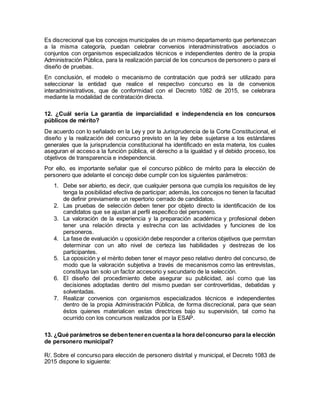 Es discrecional que los concejos municipales de un mismo departamento que pertenezcan
a la misma categoría, puedan celebrar convenios interadministrativos asociados o
conjuntos con organismos especializados técnicos e independientes dentro de la propia
Administración Pública, para la realización parcial de los concursos de personero o para el
diseño de pruebas.
En conclusión, el modelo o mecanismo de contratación que podrá ser utilizado para
seleccionar la entidad que realice el respectivo concurso es la de convenios
interadministrativos, que de conformidad con el Decreto 1082 de 2015, se celebrara
mediante la modalidad de contratación directa.
12. ¿Cuál sería La garantía de imparcialidad e independencia en los concursos
públicos de mérito?
De acuerdo con lo señalado en la Ley y por la Jurisprudencia de la Corte Constitucional, el
diseño y la realización del concurso previsto en la ley debe sujetarse a los estándares
generales que la jurisprudencia constitucional ha identificado en esta materia, los cuales
aseguran el acceso a la función pública, el derecho a la igualdad y el debido proceso, los
objetivos de transparencia e independencia.
Por ello, es importante señalar que el concurso público de mérito para la elección de
personero que adelante el concejo debe cumplir con los siguientes parámetros:
1. Debe ser abierto, es decir, que cualquier persona que cumpla los requisitos de ley
tenga la posibilidad efectiva de participar; además, los concejos no tienen la facultad
de definir previamente un repertorio cerrado de candidatos.
2. Las pruebas de selección deben tener por objeto directo la identificación de los
candidatos que se ajustan al perfil específico del personero.
3. La valoración de la experiencia y la preparación académica y profesional deben
tener una relación directa y estrecha con las actividades y funciones de los
personeros.
4. La fase de evaluación u oposición debe responder a criterios objetivos que permitan
determinar con un alto nivel de certeza las habilidades y destrezas de los
participantes.
5. La oposición y el mérito deben tener el mayor peso relativo dentro del concurso, de
modo que la valoración subjetiva a través de mecanismos como las entrevistas,
constituya tan solo un factor accesorio y secundario de la selección.
6. El diseño del procedimiento debe asegurar su publicidad, así como que las
decisiones adoptadas dentro del mismo puedan ser controvertidas, debatidas y
solventadas.
7. Realizar convenios con organismos especializados técnicos e independientes
dentro de la propia Administración Pública, de forma discrecional, para que sean
éstos quienes materialicen estas directrices bajo su supervisión, tal como ha
ocurrido con los concursos realizados por la ESAP.
13. ¿Qué parámetros se debentenerencuentaa la hora delconcurso para la elección
de personero municipal?
R/. Sobre el concurso para elección de personero distrital y municipal, el Decreto 1083 de
2015 dispone lo siguiente:
 