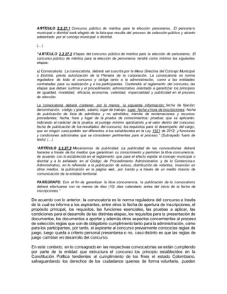 ARTÍCULO 2.2.27.1 Concurso público de méritos para la elección personeros. El personero
municipal o distrital será elegido de la lista que resulte del proceso de selección público y abierto
adelantado por el concejo municipal o distrital.
(…)
“ARTÍCULO 2.2.27.2 Etapas del concurso público de méritos para la elección de personeros. El
concurso público de méritos para la elección de personeros tendrá como mínimo las siguientes
etapas:
a) Convocatoria. La convocatoria, deberá ser suscrita por la Mesa Directiva del Concejo Municipal
o Distrital, previa autorización de la Plenaria de la corporación. La convocatoria es norma
reguladora de todo el concurso y obliga tanto a la administración, como a las entidades
contratadas para su realización y a los participantes. Contendrá el reglamento del concurso, las
etapas que deben surtirse y el procedimiento administrativo orientado a garantizar los principios
de igualdad, moralidad, eficacia, economía, celeridad, imparcialidad y publicidad en el proceso
de elección.
La convocatoria deberá contener, por lo menos, la siguiente información: fecha de fijación;
denominación, código y grado; salario; lugar de trabajo; lugar, fecha y hora de inscripciones; fecha
de publicación de lista de admitidos y no admitidos; trámite de reclamaciones y recursos
procedentes; fecha, hora y lugar de la prueba de conocimientos; pruebas que se aplicarán,
indicando el carácter de la prueba, el puntaje mínimo aprobatorio y el valor dentro del concurso;
fecha de publicación de los resultados del concurso; los requisitos para el desempeño del cargo,
que en ningún caso podrán ser diferentes a los establecidos en la Ley 1551 de 2012; y funciones
y condiciones adicionales que se consideren pertinentes para el proceso.” (Subrayado fuera de
texto) (…)
“ARTÍCULO 2.2.27.3 Mecanismos de publicidad. La publicidad de las convocatorias deberá
hacerse a través de los medios que garanticen su conocimiento y permitan la libre concurrencia,
de acuerdo con lo establecido en el reglamento que para el efecto expida el concejo municipal o
distrital y a lo señalado en el Código de Procedimiento Administrativo y de lo Contencioso
Administrativo, en lo referente a la publicación de avisos, distribución de volantes, inserción en
otros medios, la publicación en la página web, por bando y a través de un medio masivo de
comunicación de la entidad territorial.
PARÁGRAFO. Con el fin de garantizar la libre concurrencia, la publicación de la convocatoria
deberá efectuarse con no menos de diez (10) días calendario antes del inicio de la fecha de
inscripciones.”
De acuerdo con lo anterior, la convocatoria es la norma reguladora del concurso a través
de la cual se informa a los aspirantes, entre otros la fecha de apertura de inscripciones, el
propósito principal, los requisitos, las funciones esenciales, las pruebas a aplicar, las
condiciones para el desarrollo de las distintas etapas, los requisitos para la presentación de
documentos, los documentos a aportar y además otros aspectos concernientes al proceso
de selección;reglas que son de obligatorio cumplimiento tanto para la administración, como
para los participantes, por tanto, el aspirante al concurso previamente conoce las reglas de
juego, luego queda a criterio personal presentarse o no, caso distinto es que las reglas de
juego cambian en desarrollo del concurso.
En este contexto, en lo consagrado en las respectivas convocatorias se están cumpliendo
por parte de la entidad que estructura el concurso los principio establecidos en la
Constitución Política tendientes al cumplimiento de los fines el estado Colombiano,
salvaguardando los derechos de los ciudadanos quienes de forma voluntaria, pueden
 