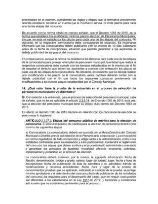 presentarse en el examen, cumpliendo las reglas y etapas que la normativa previamente
referida establece, teniendo en cuenta que la misma no señala, ni limita plazos para cada
una de las etapas del concurso.
De acuerdo con la norma citada es preciso señalar, que el Decreto 1083 de 2015, es la
norma que establece los estándares mínimos para la elección de Personeros Municipales,
sin que en esta se establezca los plazos para cada una de las etapas del concurso. No
obstante, en la respectiva convocatoria debe consagrarse tal situación. Es importante
informarle que las convocatorias deben publicarse con no menos de 10 días calendario
antes de la fecha de inscripciones, situación que permite garantizar a los aspirantes la
debida publicidad de los plazos del concurso.
En consecuencia, aunque la norma no establezca los términos para cada una de las etapas
de la convocatoria para proveer el empleo de personero municipal, la entidad que realiza la
respectiva convocatoria debe cumplir con los tiempos establecidos en la misma con el fin
de respetar el derecho que tienen los aspirantes a conocer con antelación los plazos de
cada una de las etapas de la convocatoria. No obstante, en el evento que se decida realizar
una modificación a los plazos de la convocatoria, estos cambios deberán contar con la
debida publicidad con el fin que todos los aspirantes conozcan previamente las
modificaciones a los nuevos plazos establecidos por el Concejo Municipal.
14. ¿Qué valor tiene la prueba de la entrevista en el proceso de selección de
personeros municipales y/o distritales?
R/. Con relación a la entrevista, para el proceso de selección del personero municipal, cabe
de señalar, que no les es aplicable el artículo 2.2.6.14, del Decreto 1083 de 2015, toda vez,
que la elección del personero municipal tiene su propio título dentro del Decreto 1083 de
2015.
En efecto, el decreto 1083 de 2015 dispone en relación con los concursos de elección de
personeros lo siguiente:
ARTÍCULO 2.2.27.2. Etapas del concurso público de méritos para la elección de
personeros. El concursopúblico de méritos para la elección de personeros tendrá como
mínimo las siguientes etapas:
a) Convocatoria. La convocatoria, deberá ser suscrita por la Mesa Directiva del Concejo
Municipal o Distrital, previa autorización de la Plenaria de la corporación. La convocatoria
es norma reguladora de todo el concurso y obliga tanto a la administración, como a las
entidades contratadas para su realización y a los participantes. Contendrá el reglamento
del concurso, las etapas que deben surtirse y el procedimiento administrativo orientado
a garantizar los principios de igualdad, moralidad, eficacia, economía, celeridad,
imparcialidad y publicidad en el proceso de elección.
La convocatoria deberá contener, por lo menos, la siguiente información: fecha de
fijación; denominación, código y grado; salario; lugar de trabajo; lugar, fecha y hora de
inscripciones; fecha de publicación de lista de admitidos y no admitidos; trámite de
reclamaciones y recursos procedentes; fecha, hora y lugar de la prueba de
conocimientos; pruebas que se aplicarán, indicando el carácter de la prueba, el puntaje
mínimo aprobatorio y el valor dentro del concurso;fecha de publicación de los resultados
del concurso; los requisitos para el desempeño del cargo, que en ningún caso podrán
ser diferentes a los establecidos en la Ley 1551 de 2012; y funciones y condiciones
adicionales que se consideren pertinentes para el proceso.
 