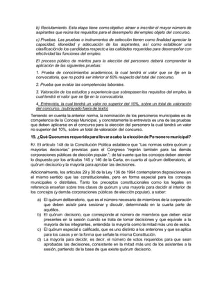 b) Reclutamiento. Esta etapa tiene como objetivo atraer e inscribir el mayor número de
aspirantes que reúna los requisitos para el desempeño del empleo objeto del concurso.
c) Pruebas. Las pruebas o instrumentos de selección tienen como finalidad apreciar la
capacidad, idoneidad y adecuación de los aspirantes, así como establecer una
clasificaciónde los candidatos respecto a las calidades requeridas para desempeñar con
efectividad las funciones del empleo.
El proceso público de méritos para la elección del personero deberá comprender la
aplicación de las siguientes pruebas:
1. Prueba de conocimientos académicos, la cual tendrá el valor que se fije en la
convocatoria, que no podrá ser inferior al 60% respecto del total del concurso.
2. Prueba que evalúe las competencias laborales.
3. Valoración de los estudios y experiencia que sobrepasen los requisitos del empleo, la
cual tendrá el valor que se fije en la convocatoria.
4. Entrevista, la cual tendrá un valor no superior del 10%, sobre un total de valoración
del concurso. (subrayado fuera de texto)
Teniendo en cuenta la anterior norma, la nominación de los personeros municipales es de
competencia de la Concejo Municipal, y concretamente la entrevista es una de las pruebas
que deben aplicarse en el concurso para la elección del personero la cual tendrá un valor
no superior del 10%, sobre un total de valoración del concurso.
15. ¿Qué Quorumes requeridoparallevaracabo la elecciónde Personeromunicipal?
R/. El artículo 148 de la Constitución Política establece que “Las normas sobre quórum y
mayorías decisorias” previstas para el Congreso “regirán también para las demás
corporaciones públicas de elección popular.”; de tal suerte que los concejos deben atender
lo dispuesto por los artículos 145 y 146 de la Carta, en cuanto al quórum deliberatorio, al
quórum decisorio y la mayoría para aprobar las decisiones.
Adicionalmente, los artículos 29 y 30 de la Ley 136 de 1994 contemplaron disposiciones en
el mismo sentido que las constitucionales, pero en forma especial para los concejos
municipales o distritales. Tanto los preceptos constitucionales como los legales en
referencia enseñan sobre tres clases de quórum y una mayoría para decidir al interior de
los concejos (y demás corporaciones públicas de elección popular), a saber:
a) El quórum deliberatorio, que es el número necesario de miembros de la corporación
que deben asistir para sesionar y discutir, determinado en la cuarta parte de
aquéllos.
b) El quórum decisorio, que corresponde al número de miembros que deben estar
presentes en la sesión cuando se trata de tomar decisiones y que equivale a la
mayoría de los integrantes, entendida la mayoría como la mitad más uno de estos.
c) El quórum especial o calificado, que es uno distinto a los anteriores y que se aplica
para los casos y en la forma que señale la misma Constitución.
d) La mayoría para decidir, es decir, el número de votos requeridos para que sean
aprobadas las decisiones, consistente en la mitad más uno de los asistentes a la
sesión, partiendo de la base de que existe quórum decisorio.
 