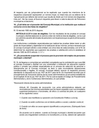 Al respecto, por vía jurisprudencial se ha explicado que cuando los miembros de la
respectiva corporación representen un número impar, la mitad más uno se obtiene de la
“aproximación por defecto del número que resulte de dividir por 2 el número de integrantes
más uno”. Así las cosas, el Quorum requerido para llevar a cabo la elección de Personero
municipal es el decisorio.
16. ¿Cuál debe ser el proceder del Concejo Municipal, si la institución que realiza el
concurso envía dos listas de elegibles?
R/. El decreto 1083 de 2015 dispone:
ARTÍCULO 2.2.27.4 Lista de elegibles. Con los resultados de las pruebas el concejo
municipal o distrital elaborará en estricto orden de mérito la lista de elegibles, con la cual
se cubrirá la vacante del empleo de personero con la persona que ocupe el primerpuesto
de la lista.
Las instituciones o entidades especializadas que realizan las pruebas deben tener un alto
grado de imparcialidad y objetividad en la realización de las mismas,sehace necesario que
el concejo municipal solicite a esta entidad una única lista de seleccionados, con el fin de
determinar los aspirantes que superaron las pruebas a satisfacción como lo establece el
decreto 1083 de 2015 artículo 2.2.27.2.
17. ¿Es procedente suspender el proceso para la provisión del empleo de personero
municipal o distrital?
R/. Si ,de llegarse a comprobar por autoridad competente que la contratación que suscribió
el concejo municipal o distrital con una universidad o institución de educación superior
pública o privada que entidad especializada en el proceso de selección de personal o
directamente por el Concejo municipal, se llevó a cabo incumpliendo disposiciones
constitucionales o legales, el concejo municipal deberá revocar el respectivo proceso
atendiendo lo dispuesto en la Ley 1437 de 2011 para tal fin. Es importante recordar que el
procedimiento de revocación directa de los actos administrativos se encuentra establecido
en el Capítulo IX de la Ley 1437 de 2011, Por la cual se expide el Código de Procedimiento
Administrativo y de lo Contencioso Administrativo, el cual señala:
“Revocación directa de los actos administrativos
Artículo 93. Causales de revocación. Los actos administrativos deberán ser
revocados por las mismas autoridades que los hayan expedido o por sus inmediatos
superiores jerárquicos o funcionales, de oficio o a solicitud de parte, en cualquiera
de los siguientes casos:
1. Cuando sea manifiesta su oposición a la Constitución Política o a la ley.
2. Cuando no estén conformes con el interés público o social, o atenten contra él.
3. Cuando con ellos se cause agravio injustificado a una persona. (Subrayado fuera
de texto)
De acuerdo con lo anterior, cuando el Concejo municipal o distrital encuentre que
existe una irregularidad contraria a la Constitución y a la ley, deberá dar aplicación
 