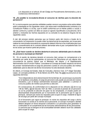 a lo dispuesto en el artículo 93 del Código de Procedimiento Administrativo y de lo
Contencioso Administrativo”.
18. ¿Es posible la revocatoria directa al concurso de méritos para la elección de
personero?
R/. La norma expone que para las entidades puedan revocar sus propios actos estos deben
estar sustentadas en los siguientes casos, que estos sean manifiestamente contrarios a la
Constitución Política o a la ley, que no estén conformes con el interés público o social, o
atenten contra él y cuando con ellos se cause un agravio injustificado a una persona; de lo
anterior y revisando los hechos expuestos en su consulta no se observa ninguna de los
siguientes casos.
A raíz del proceso existen personas que se hicieron parte del mismo a través de la
convocatoria, la Corporación no puede violar los derechos de los aspirantes, por lo que para
realizar la mencionada revocatoria la corporación deberá informar a los implicados para que
den su consentimiento de lo contrario deberá demandar ante el juez competente todo con
es los actos que hicieron parte del proceso.
19. ¿Qué hacer cuando se declara desierto el concurso adelantado para la elección
de personero municipal y/o Distrital?
R/. En el evento de declarse decierto el concurso, bien porque no comparezcan a la
entrevista por parte de los participantes al concurso de Personeros y/o por alguna otra
circunstancia es preciso indicar que el Ministerio del Interior y el Departamento
Administrativo de la Función Pública consultaran al Consejo de Estado respecto a la forma
de proveer transitoriamente el cargo de personero cuando el concurso publico de méritos
adelantado para la elección de dichos funcionarios ha sido declarado desierto.
En efecto, el Consejo de Estado, Sala de Consulta y Servicio Civil, C.P. Edgar González
López, en concepto proferido el 16 de febrero de 2016, Rad. No.2283 se pronunció en los
siguientes términos:
“Con independencia de la denominación formal del tipo de vacanciaque se presenta
en la hipótesis consultada, el cargo de personero solo puede ser provisto de manera
transitoria y por el tiempo estrictamente necesario para adelantar o culminar el
concurso publico de méritos que permita su elección.
En consecuencia, de conformidad con lo dispuesto en los artículos 172 de la Ley
136 de 1994 y 98 del Decreto 1421 de 1993, si vencido el periodo de un personero
no se ha producido la elección de quien ha de remplazarlo, el empleo podrá ser
desempeñado temporalmente por el funcionario de la personería que le siga en
jerarquía, siempre que reúna los requisitos para ocupar el cargo, mediante la figura
de encargo por parte del concejo municipal.
Si el funcionario que sigue en jerarquía no reúne los requisitos del cargo o dicho
funcionario no existe en la nómina de la personería, el concejo municipal o distrital
deberá designar en forma temporal o transitoria a un personero para garantizar la
continuidad en el cumplimiento de las funciones administrativas de las personerías.
La persona que se designe en tal eventualidad también deberá reunir las calidades
para ocupar el cargo.
 