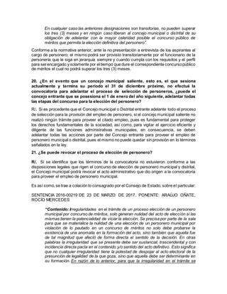 En cualquier caso las anteriores designaciones son transitorias, no pueden superar
los tres (3) meses y en ningún caso liberan al concejo municipal o distrital de su
obligación de adelantar con la mayor celeridad posible el concurso público de
méritos que permita la elección definitiva del personero”.
Conforme a la normativa anterior, ante la no presentación a entrevista de los aspirantes al
cargo de personero; el mismo podrá ser provisto transitoriamente por el funcionario de la
personería que le siga en jerarquía siempre y cuando cumpla con los requisitos y el perfil
para serencargado y solamente por el tiempo que dure el correspondiente concursopúblico
de méritos el cual no podrá superar los tres (3) meses.
20. ¿En el evento que un concejo municipal saliente, esto es, el que sesiona
actualmente y termina su periodo el 31 de diciembre próximo, no efectué la
convocatoria para adelantar el proceso de selección de personeros, ¿puede el
concejo entrante que se posesiona el 1 de enero del año siguiente, adelantar todas
las etapas del concurso para la elección del personero?
R/. Si es procedente que el Concejo municipal o Distrital entrante adelante todo el proceso
de selección para la provisión del empleo de personero, si el concejo municipal saliente no
realizó ningún trámite para proveer el citado empleo, pues es fundamental para proteger
los derechos fundamentales de la sociedad, así como, para vigilar el ejercicio eficiente y
diligente de las funciones administrativas municipales, en consecuencia, se deben
adelantar todas las acciones por parte del Concejo entrante para proveer el empleo de
personero municipal o distrital, pues el mismo no puede quedar sin provisión en lo términos
señalados en la ley.
21. ¿Se puede revocar el proceso de elección de personero?
R/. Si se identifica que los términos de la convocatoria no estuvieron conforme a las
disposiciones legales que rigen el concurso de elección de personero municipal y distrital,
el Concejo municipal podrá revocar el acto administrativo que dio origen a la convocatoria
para proveer el empleo de personero municipal.
Es así como,se trae a colación lo consagrado por el Consejo de Estado, sobre el particular:
SENTENCIA 2016-00219 DE 23 DE MARZO DE 2017. PONENTE: ARAÚJO OÑATE,
ROCÍO MERCEDES
“Contenido: Irregularidades en el trámite de un proceso elección de un personero
municipal por concurso de méritos, solo generan nulidad del acto de elección si las
mismas tienen la potencialidad de viciar la elección. Se precisa por parte de la sala
para que se materialice la nulidad de una elección de un personero municipal por
violación de lo pautado en un concurso de méritos no solo debe probarse la
existencia de una anomalía en la formación del acto, sino también que aquella fue
de tal magnitud que afectó de forma directa el sentido de la decisión. En otras
palabras la irregularidad que se presente debe ser sustancial, trascendental y con
incidencia directa pacta en el contenido y/o sentido del acto definitivo. Esto significa
que no cualquier irregularidad tiene la potestad de despojar al acto electoral de la
presunción de legalidad de la que goza, sino que aquella debe ser determinante en
su formación. En razón de lo anterior, para que la irregularidad en el trámite se
 