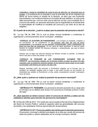 materialice y tenga la virtualidad de viciar el acto de elección, es necesario que se
pruebe: i) la existencia de la anomalía ii) que la anomalía fue de tal magnitud que
afecte de forma directa el sentido de la decisión, es decir que sea sustancial,
trascendental y con incidencia directa en el sentido del acto definitivo. en este punto
debe precisarse que, como en este caso la elección se hizo como resultado de un
concurso de méritos, es necesario demostrar que la irregularidad en el trámite tiene
la potencialidad de modificar el resultado del concurso y por tanto de la lista de
elegibles”.
22. A partir de la elección, ¿cuál es el plazo para la posesión del personero electo?
R/. La Ley 136 de 1994 “Por la cual se dictan normas tendientes a modernizar la
organización y el funcionamiento de los municipios”, establece:
“ARTÍCULO 35. ELECCIÓN DE FUNCIONARIOS. Los concejos se instalarán y elegirán a
los funcionarios de su competencia en los primeros diez días del mes de enero
correspondiente a la iniciación de sus períodos constitucionales, previo señalamiento de
fecha con tres días de anticipación. En los casos de faltas absolutas, la elección podrá
hacerse en cualquier período de sesiones ordinarias o extraordinarias que para el efecto
convoque el alcalde.
Siempre que se haga una elección después de haberse iniciado un período, se entiende
hecha sólo para el resto del período en curso.”
“ARTÍCULO 36. POSESIÓN DE LOS FUNCIONARIOS ELEGIDOS POR EL
CONCEJO. Los funcionarios elegidos por el Concejo tendrán un plazo de quince (15) días
calendario para su respectiva posesión excepto en los casos de fuerza mayor en los cuales
se prorrogará este término por quince (15) días más.
Ninguna autoridad podrá dar posesión a funcionarios elegidos por el Concejo que no
acrediten las calidades exigidas para el cargo, o que estén incursos en las causales de
inhabilidad que señalen la Constitución y la ley, previa comprobación sumaria” (subrayado
fuera del texto).
23. ¿Ante quién o quiénes se realiza la posesión de personero municipal?
R/. La Ley 136 de 1994 “Por la cual se dictan normas tendientes a modernizar la
organización y el funcionamiento de los municipios”, establece:
“ARTÍCULO 171. POSESIÓN. Los personeros tomarán posesión de su cargo ante
el Concejo o en su defecto ante el juez civil o promiscuo municipal, primero o único
del lugar.”
24. ¿Qué aspectos se deben conocer sobre el concurso de méritos y cuáles son los
estándares mínimos para elección de personeros municipales?
R/. El Decreto1083 de 2015, “Por medio del cual se expide el DecretoÚnico Reglamentario
del Sector de Función Pública”, señala lo siguiente sobre las generalidades del concurso
de méritos y los estándares mínimos para la elección de personeros:
“ARTÍCULO 2.2.27.1 Concurso público de méritos para la elección personeros.
El personero municipal o distrital será elegido de la lista que resulte del proceso de
selección público y abierto adelantado por el concejo municipal o distrital.
 
