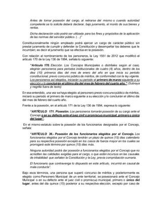 Antes de tomar posesión del cargo, al retirarse del mismo o cuando autoridad
competente se lo solicite deberá declarar, bajo juramento, el monto de sus bienes y
rentas.
Dicha declaración sólo podrá ser utilizada para los fines y propósitos de la aplicación
de las normas del servidor público. (…)”
Constitucionalmente ningún empleado podrá ejercer un cargo de carácter público sin
prestar juramento de cumplir y defender la Constitución y desempeñar los deberes que le
incumben; es decir el juramento que se efectúa en la posesión.
Con relación al nombramiento de los personeros, la Ley 1551 de 2012 que modificó el
artículo 170 de la Ley 136 de 1994, señala lo siguiente:
“Artículo 170. Elección. Los Concejos Municipales o distritales según el caso,
elegirán personeros para periodos institucionales de cuatro (4) años, dentro de los
diez (10) primeros días del mes de enero del año en que inicia su periodo
constitucional, previo concurso público de méritos, de conformidad con la ley vigente.
Los personeros así elegidos, iniciarán su periodo el primero de marzo siguiente a su
elección y lo concluirán el último día del mesde febrero del cuarto año.” (Subraya
y negrilla fuera de texto)
En ese entendido, una vez sehaya elegido al personero previo concursopúblico de méritos,
iniciará su periodo el primero de marzo siguiente a su elección y lo concluirán el último día
del mes de febrero del cuarto año.
Frente a la posesión, en el artículo 171 de la Ley 136 de 1994, expresa lo siguiente:
“ARTÍCULO 171. Posesión. Los personeros tomarán posesión de su cargo ante el
Concejo o en su defecto ante el juez civil o promiscuomunicipal, primeroo único
del lugar”.
En el mismo estatuto sobre la posesión de los funcionarios designados por el Concejo,
señala:
“ARTÍCULO 36.- Posesión de los funcionarios elegidos por el Concejo. Los
funcionarios elegidos por el Concejo tendrán un plazo de quince (15) días calendario
para su respectiva posesión excepto en los casos de fuerza mayor en los cuales se
prorrogará este término por quince (15) días más.
Ninguna autoridad podrá dar posesión a funcionarios elegidos por el Concejo que no
acrediten las calidades exigidas para el cargo, o que estén incursos en las causales
de inhabilidad que señalen la Constitución y la Ley, previa comprobación sumaria.
El funcionario que contravenga lo dispuesto en este artículo, incurrirá en causal de
mala conducta”.
Bajo esos términos, una persona que superó concurso de méritos y posteriormente es
elegido como Personero Municipal de un ente territorial, se posesionará ante el Concejo
Municipal o en su defecto ante el juez civil o promiscuo municipal, primero o único del
lugar; antes del día quince (15) posterior a su respectiva elección, excepto por caso de
 