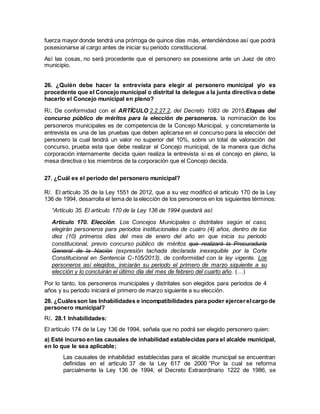 fuerza mayor donde tendrá una prórroga de quince días más, entendiéndose así que podrá
posesionarse al cargo antes de iniciar su periodo constitucional.
Así las cosas, no será procedente que el personero se posesione ante un Juez de otro
municipio.
26. ¿Quién debe hacer la entrevista para elegir al personero municipal y/o es
procedente que el Concejo municipal o distrital la delegue a la junta directiva o debe
hacerlo el Concejo municipal en pleno?
R/. De conformidad con el ARTÍCULO 2.2.27.2. del Decreto 1083 de 2015.Etapas del
concurso público de méritos para la elección de personeros. la nominación de los
personeros municipales es de competencia de la Concejo Municipal, y concretamente la
entrevista es una de las pruebas que deben aplicarse en el concurso para la elección del
personero la cual tendrá un valor no superior del 10%, sobre un total de valoración del
concurso, prueba esta que debe realizar el Concejo municipal, de la manera que dicha
corporación internamente decida quien realiza la entrevista si es el concejo en pleno, la
mesa directiva o los miembros de la corporación que el Concejo decida.
27. ¿Cuál es el periodo del personero municipal?
R/. El artículo 35 de la Ley 1551 de 2012, que a su vez modificó el artículo 170 de la Ley
136 de 1994, desarrolla el tema de la elección de los personeros en los siguientes términos:
“Artículo 35. El artículo 170 de la Ley 136 de 1994 quedará así:
Artículo 170. Elección. Los Concejos Municipales o distritales según el caso,
elegirán personeros para periodos institucionales de cuatro (4) años, dentro de los
diez (10) primeros días del mes de enero del año en que inicia su periodo
constitucional, previo concurso público de méritos que realizará la Procuraduría
General de la Nación (expresión tachada declarada inexequible por la Corte
Constitucional en Sentencia C-105/2013), de conformidad con la ley vigente. Los
personeros así elegidos, iniciarán su periodo el primero de marzo siguiente a su
elección y lo concluirán el último día del mes de febrero del cuarto año. (…)
Por lo tanto, los personeros municipales y distritales son elegidos para periodos de 4
años y su periodo iniciará el primero de marzo siguiente a su elección.
28. ¿Cuálesson las Inhabilidades e incompatibilidades para poder ejercerelcargode
personero municipal?
R/. 28.1 Inhabilidades:
El artículo 174 de la Ley 136 de 1994, señala que no podrá ser elegido personero quien:
a) Esté incurso en las causales de inhabilidad establecidas para el alcalde municipal,
en lo que le sea aplicable;
Las causales de inhabilidad establecidas para el alcalde municipal se encuentran
definidas en el artículo 37 de la Ley 617 de 2000 “Por la cual se reforma
parcialmente la Ley 136 de 1994, el Decreto Extraordinario 1222 de 1986, se
 
