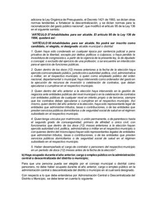 adiciona la Ley Orgánica de Presupuesto, el Decreto 1421 de 1993, se dictan otras
normas tendientes a fortalecer la descentralización, y se dictan normas para la
racionalización del gasto público nacional”, que modificó el artículo 95 de la Ley 136
en el siguiente sentido:
“ARTÍCULO 37 Inhabilidades para ser alcalde. El artículo 95 de la Ley 136 de
1994, quedará así:
"ARTÍCULO 95 Inhabilidades para ser alcalde. No podrá ser inscrito como
candidato, ni elegido, ni designado alcalde municipal o distrital:
1. Quien haya sido condenado en cualquier época por sentencia judicial a pena
privativa de la libertad, excepto por delitos políticos o culposos; o haya perdido la
investidura de congresista o, a partir de la vigencia de la presente ley, la de diputado
o concejal; o excluido del ejercicio de una profesión; o se encuentre en interdicción
para el ejercicio de funciones públicas.
2. Quien dentro de los doce (12) meses anteriores a la fecha de la elección haya
ejercido comoempleado público, jurisdiccióno autoridad política, civil, administrativa
o militar, en el respectivo municipio, o quien como empleado público del orden
nacional, departamental o municipal, haya intervenido como ordenador del gasto en
la ejecución de recursos de inversión o celebración de contratos, que deban
ejecutarse o cumplirse en el respectivo municipio.
3. Quien dentro del año anterior a la elección haya intervenido en la gestión de
negocios ante entidades públicas del nivel municipal o en la celebración de contratos
con entidades públicas de cualquier nivel en interés propio o de terceros, siempre
que los contratos deban ejecutarse o cumplirse en el respectivo municipio. Así
mismo, quien dentro del año anterior a la elección, haya sido representante legal de
entidades que administren tributos, tasas o contribuciones, o de las entidades que
presten servicios públicos domiciliarios o de seguridad social de salud en el régimen
subsidiado en el respectivo municipio.
4. Quien tenga vínculos por matrimonio, o unión permanente, o de parentesco hasta
el segundo grado de consanguinidad, primero de afinidad o único civil, con
funcionarios que dentro de los doce (12) meses anteriores a la elección hayan
ejercido autoridad civil, política, administrativa o militar en el respectivo municipio; o
con quienes dentro del mismolapso hayan sido representantes legales de entidades
que administren tributos, tasas o contribuciones, o de las entidades que presten
servicios públicos domiciliarios o de seguridad social de salud en el régimen
subsidiado en el respectivo municipio.
5. Haber desempeñado el cargo de contralor o personero del respectivo municipio
en un período de doce (12) meses antes de la fecha de la elección".
b) Haya ocupado durante elaño anterior,cargo o empleo público en la administración
central o descentralizada del distrito o municipio;
Para que una persona pueda ser elegida por el concejo municipal o distrital como
personero, no debe haber ocupado durante el año anterior, cargo o empleo público en la
administración central o descentralizada del distrito o municipio en el cual será designado.
Con respecto a lo que debe entenderse por Administración Central o Descentralizada del
Distrito o Municipio, se debe tener en cuenta lo siguiente:
 