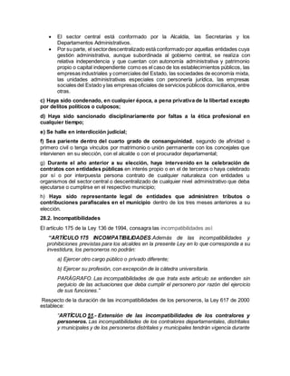  El sector central está conformado por la Alcaldía, las Secretarías y los
Departamentos Administrativos.
 Por su parte, el sectordescentralizado está conformado por aquellas entidades cuya
gestión administrativa, aunque subordinada al gobierno central, se realiza con
relativa independencia y que cuentan con autonomía administrativa y patrimonio
propio o capital independiente como es el caso de los establecimientos públicos, las
empresas industriales y comerciales del Estado, las sociedades de economía mixta,
las unidades administrativas especiales con personería jurídica, las empresas
sociales del Estado y las empresas oficiales de servicios públicos domiciliarios, entre
otras.
c) Haya sido condenado, en cualquier época, a pena privativa de la libertad excepto
por delitos políticos o culposos;
d) Haya sido sancionado disciplinariamente por faltas a la ética profesional en
cualquier tiempo;
e) Se halle en interdicción judicial;
f) Sea pariente dentro del cuarto grado de consanguinidad, segundo de afinidad o
primero civil o tenga vínculos por matrimonio o unión permanente con los concejales que
intervienen en su elección, con el alcalde o con el procurador departamental;
g) Durante el año anterior a su elección, haya intervenido en la celebración de
contratos con entidades públicas en interés propio o en el de terceros o haya celebrado
por sí o por interpuesta persona contrato de cualquier naturaleza con entidades u
organismos del sector central o descentralizado de cualquier nivel administrativo que deba
ejecutarse o cumplirse en el respectivo municipio;
h) Haya sido representante legal de entidades que administren tributos o
contribuciones parafiscales en el municipio dentro de los tres meses anteriores a su
elección.
28.2. Incompatibilidades
El artículo 175 de la Ley 136 de 1994, consagra las incompatibilidades así:
“ARTÍCULO 175 INCOMPATIBILIDADES.Además de las incompatibilidades y
prohibiciones previstas para los alcaldes en la presente Ley en lo que corresponda a su
investidura, los personeros no podrán:
a) Ejercer otro cargo público o privado diferente;
b) Ejercer su profesión, con excepción de la cátedra universitaria.
PARÁGRAFO. Las incompatibilidades de que trata este artículo se entienden sin
perjuicio de las actuaciones que deba cumplir el personero por razón del ejercicio
de sus funciones.”
Respecto de la duración de las incompatibilidades de los personeros, la Ley 617 de 2000
establece:
“ARTÍCULO 51.- Extensión de las incompatibilidades de los contralores y
personeros. Las incompatibilidades de los contralores departamentales, distritales
y municipales y de los personeros distritales y municipales tendrán vigencia durante
 