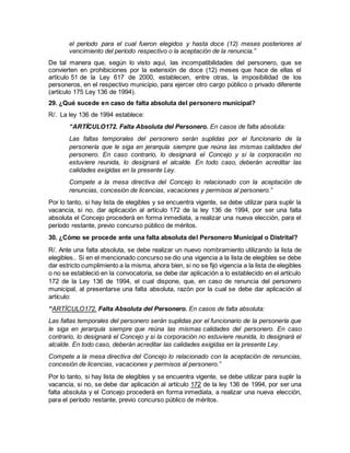 el período para el cual fueron elegidos y hasta doce (12) meses posteriores al
vencimiento del período respectivo o la aceptación de la renuncia.”
De tal manera que, según lo visto aquí, las incompatibilidades del personero, que se
convierten en prohibiciones por la extensión de doce (12) meses que hace de ellas el
artículo 51 de la Ley 617 de 2000, establecen, entre otras, la imposibilidad de los
personeros, en el respectivo municipio, para ejercer otro cargo público o privado diferente
(artículo 175 Ley 136 de 1994).
29. ¿Qué sucede en caso de falta absoluta del personero municipal?
R/. La ley 136 de 1994 establece:
“ARTÍCULO172. Falta Absoluta del Personero. En casos de falta absoluta:
Las faltas temporales del personero serán suplidas por el funcionario de la
personería que le siga en jerarquía siempre que reúna las mismas calidades del
personero. En caso contrario, lo designará el Concejo y si la corporación no
estuviere reunida, lo designará el alcalde. En todo caso, deberán acreditar las
calidades exigidas en la presente Ley.
Compete a la mesa directiva del Concejo lo relacionado con la aceptación de
renuncias, concesión de licencias, vacaciones y permisos al personero.”
Por lo tanto, si hay lista de elegibles y se encuentra vigente, se debe utilizar para suplir la
vacancia, si no, dar aplicación al artículo 172 de la ley 136 de 1994, por ser una falta
absoluta el Concejo procederá en forma inmediata, a realizar una nueva elección, para el
período restante, previo concurso público de méritos.
30. ¿Cómo se procede ante una falta absoluta del Personero Municipal o Distrital?
R/. Ante una falta absoluta, se debe realizar un nuevo nombramiento utilizando la lista de
elegibles.. Si en el mencionado concurso se dio una vigencia a la lista de elegibles se debe
dar estricto cumplimiento a la misma, ahora bien, si no se fijó vigencia a la lista de elegibles
o no se estableció en la convocatoria, se debe dar aplicación a lo establecido en el artículo
172 de la Ley 136 de 1994, el cual dispone, que, en caso de renuncia del personero
municipal, al presentarse una falta absoluta, razón por la cual se debe dar aplicación al
artículo:
“ARTÍCULO172. Falta Absoluta del Personero. En casos de falta absoluta:
Las faltas temporales del personero serán suplidas por el funcionario de la personería que
le siga en jerarquía siempre que reúna las mismas calidades del personero. En caso
contrario, lo designará el Concejo y si la corporación no estuviere reunida, lo designará el
alcalde. En todo caso, deberán acreditar las calidades exigidas en la presente Ley.
Compete a la mesa directiva del Concejo lo relacionado con la aceptación de renuncias,
concesión de licencias, vacaciones y permisos al personero.”
Por lo tanto, si hay lista de elegibles y se encuentra vigente, se debe utilizar para suplir la
vacancia, si no, se debe dar aplicación al artículo 172 de la ley 136 de 1994, por ser una
falta absoluta y el Concejo procederá en forma inmediata, a realizar una nueva elección,
para el período restante, previo concurso público de méritos.
 