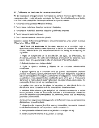 31. ¿Cuáles son las funciones del personero municipal?
R/. Se ha asignado a los personeros municipales una serie de funciones por medio de las
cuales desarrollan y materializan los postulados del Estado Social de Derecho en el ámbito
local, funciones susceptibles de ser agrupadas de la siguiente manera:
1. Funciones como agente del Ministerio Público.
2. Funciones en materia de derechos humanos individuales.
3. Funciones en materia de derechos colectivos y del medio ambiente.
4. Funciones como veedor del tesoro.
5. Funciones como ente de control disciplinario.
Esas cinco clases de funciones genéricas se encuentran descritas una a una en el artículo
178 de la Ley 136 de 1994, así:
“ARTÍCULO 178. Funciones. El Personero ejercerá en el municipio, bajo la
dirección suprema del Procurador General de la Nación, las funciones del Ministerio
Público, además de las que determine la Constitución, la Ley, los Acuerdos y las
siguientes:
1. Vigilar el cumplimiento de la Constitución, las leyes, las ordenanzas, las
decisiones judiciales y los actos administrativos, promoviendo las acciones a que
hubiere lugar, en especial las previstas en el artículo 87 de la Constitución.
2. Defender los intereses de la sociedad.
3. Vigilar el ejercicio eficiente y diligente de las funciones administrativas
municipales.
4. Ejercer vigilancia de la conducta oficial de quienes desempeñan funciones
públicas municipales; ejercer preferentemente la función disciplinaria respecto de
los servidores públicos municipales; adelantar las investigaciones correspondientes
acogiéndose a los procedimientos establecidos para tal fin por la Procuraduría
General de la Nación, bajo la supervigilancia de los procuradores provinciales a los
cuales deberán informar de las Investigaciones.
Las apelaciones contra las decisiones del personero en ejercicio de la función
disciplinaria, serán competencia de los procuradores departamentales.
5. Intervenir eventualmente y por delegación del Procurador General de la Nación
en los procesos y ante las autoridades judiciales o administrativas cuando sea
necesario en defensa del orden jurídico, del patrimonio público o de los derechos y
garantías fundamentales.
6. Intervenir en los procesos civiles y penales en la formaprevista por las respectivas
disposiciones procedimentales.
7. Intervenir en los procesos de policía, cuando lo considere conveniente o cuando
lo solicite el contraventor o el perjudicado con la contravención.
8. Velar por la efectividad del derecho de petición con arreglo a la ley.
9. Rendir anualmente informe de su gestión al Concejo.
 
